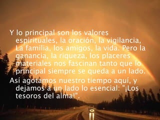 Y lo principal son los valores
espirituales, la oración, la vigilancia,
La familia, los amigos, la vida. Pero la
ganancia, la riqueza, los placeres
materiales nos fascinan tanto que lo
principal siempre se queda a un lado.
Así agotamos nuestro tiempo aquí, y
dejamos a un lado lo esencial: "¡Los
tesoros del alma!".
 