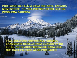 POR FAVOR SE FELÍZ A CADA INSTANTE, EN CADA
MOMENTO DE TU VIDA POR MUY DIFICIL QUE UN
PROBLEMA PAREZCA.
VIDA, SOLO UNA. DISFRUTALA, CUIDALA,
ENAMORATE DE ELLA PARA CUANDO YA NO
ESTES, NO TE ARREPIENTAS DE NADA O DE
QUE HAYA FALTADO ALGO POR HACER
 