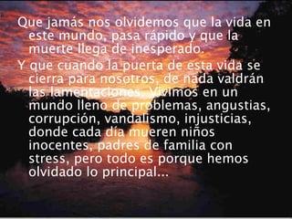 Que jamás nos olvidemos que la vida en este mundo, pasa rápido y que la muerte llega de inesperado. Y que cuando la puerta de esta vida se cierra para nosotros, de nada valdrán las lamentaciones. Vivimos en un mundo lleno de problemas, angustias, corrupción, vandalismo, injusticias, donde cada día mueren niños inocentes, padres de familia con stress, pero todo es porque hemos olvidado lo principal... 
