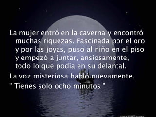La mujer entró en la caverna y encontró 
muchas riquezas. Fascinada por el oro 
y por las joyas, puso al niño en el piso 
y empezó a juntar, ansiosamente, 
todo lo que podía en su delantal. 
La voz misteriosa habló nuevamente. 
" Tienes solo ocho minutos " 
 