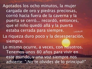 Agotados los ocho minutos, la mujer 
cargada de oro y piedras preciosas, 
corrió hacia fuera de la caverna y la 
puerta se cerró... recordó, entonces, 
que el niño quedó allá y la puerta 
estaba cerrada para siempre. 
La riqueza duro poco y la desesperación, 
siempre. 
Lo mismo ocurre, a veces, con nosotros. 
Tenemos unos 80 años para vivir en 
este mundo, y una voz siempre nos 
advierte: "¡No te olvides de lo principal!" 
 