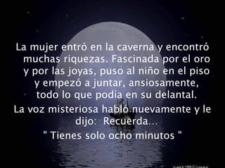 La mujer entró en la caverna y encontró
muchas riquezas. Fascinada por el oro
y por las joyas, puso al niño en el piso
y empezó a juntar, ansiosamente,
todo lo que podía en su delantal.
La voz misteriosa habló nuevamente y le
dijo: Recuerda…
" Tienes solo ocho minutos "
 
