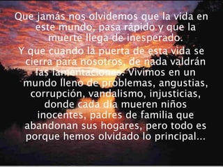 Que jamás nos olvidemos que la vida en
este mundo, pasa rápido y que la
muerte llega de inesperado.
Y que cuando la puerta de esta vida se
cierra para nosotros, de nada valdrán
las lamentaciones. Vivimos en un
mundo lleno de problemas, angustias,
corrupción, vandalismo, injusticias,
donde cada día mueren niños
inocentes, padres de familia que
abandonan sus hogares, pero todo es
porque hemos olvidado lo principal...
 
