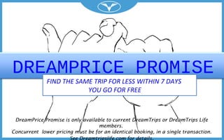 DREAMPRICE PROMISE
FIND THE SAME TRIP FOR LESS WITHIN 7 DAYS
YOU GO FOR FREE
DreamPrice Promise is only available to current DreamTrips or DreamTrips Life
members.
Concurrent lower pricing must be for an identical booking, in a single transaction.
 