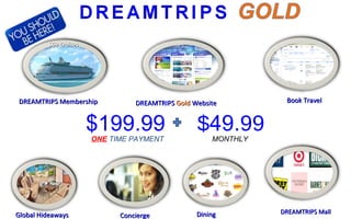 DREAMTRIPS MembershipDREAMTRIPS Membership
$69 Cruises$69 Cruises
DREAMTRIPSDREAMTRIPS GoldGold WebsiteWebsite Book TravelBook Travel
ConciergeConciergeGlobal HideawaysGlobal Hideaways DiningDining DREAMTRIPS MallDREAMTRIPS Mall
$199.99ONE TIME PAYMENT
$49.99MONTHLY
 