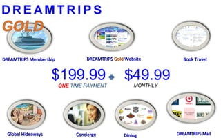 DREAMTRIPS MembershipDREAMTRIPS Membership
$69$69
CruisesCruises
DREAMTRIPSDREAMTRIPS GoldGold WebsiteWebsite Book TravelBook Travel
ConciergeConciergeGlobal HideawaysGlobal Hideaways DiningDining DREAMTRIPS MallDREAMTRIPS Mall
$199.99
ONE TIME PAYMENT
$49.99MONTHLY
 