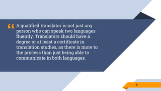 “
A qualified translator is not just any
person who can speak two languages
fluently. Translators should have a
degree or at least a certificate in
translation studies, as there is more to
the process than just being able to
communicate in both languages.
55
 
