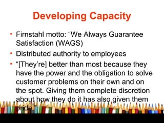Developing Capacity
• Firnstahl motto: “We Always Guarantee
Satisfaction (WAGS)
• Distributed authority to employees
• “[T...