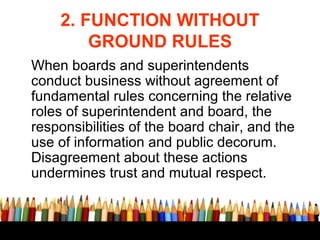 2. FUNCTION WITHOUT
GROUND RULES
When boards and superintendents
conduct business without agreement of
fundamental rules c...