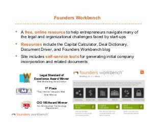 Founders Workbench

• 

A free, online resource to help entrepreneurs navigate many of
the legal and organizational challenges faced by start-ups

• 

Resources include the Capital Calculator, Deal Dictionary,
Document Driver, and Founders Workbench blog

• 

Site includes self-service tools for generating initial company
incorporation and related documents
Legal Standard of
Excellence Award Winner
Web Marketing Association

1st Place
“Your Honor” Awards Web
Site Winner

CIO 100 Award Winner
for Information Technology
Department

 