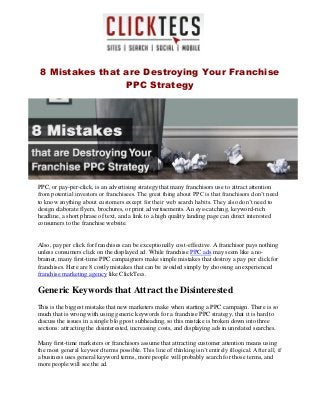 8 Mistakes that are Destroying Your Franchise
PPC Strategy
PPC, or pay-per-click, is an advertising strategy that many franchisors use to attract attention
from potential investors or franchisees. The great thing about PPC is that franchisors don’t need
to know anything about customers except for their web search habits. They also don’t need to
design elaborate flyers, brochures, or print advertisements. An eye-catching, keyword-rich
headline, a short phrase of text, and a link to a high quality landing page can direct interested
consumers to the franchise website.
Also, pay per click for franchises can be exceptionally cost-effective. A franchisor pays nothing
unless consumers click on the displayed ad. While franchise PPC ads may seem like a no-
brainer, many first-time PPC campaigners make simple mistakes that destroy a pay per click for
franchises. Here are 8 costly mistakes that can be avoided simply by choosing an experienced
franchise marketing agency like ClickTecs.
Generic Keywords that Attract the Disinterested
This is the biggest mistake that new marketers make when starting a PPC campaign. There is so
much that is wrong with using generic keywords for a franchise PPC strategy, that it is hard to
discuss the issues in a single blog post subheading, so this mistake is broken down into three
sections: attracting the disinterested, increasing costs, and displaying ads in unrelated searches.
Many first-time marketers or franchisors assume that attracting customer attention means using
the most general keyword terms possible. This line of thinking isn’t entirely illogical. After all, if
a business uses general keyword terms, more people will probably search for those terms, and
more people will see the ad.
 
