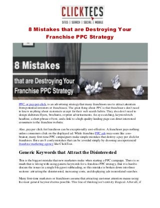 8 Mistakes that are Destroying Your
Franchise PPC Strategy
PPC, or pay-per-click, is an advertising strategy that many franchisors use to attract attention
from potential investors or franchisees. The great thing about PPC is that franchisors don’t need
to know anything about customers except for their web search habits. They also don’t need to
design elaborate flyers, brochures, or print advertisements. An eye-catching, keyword-rich
headline, a short phrase of text, and a link to a high quality landing page can direct interested
consumers to the franchise website.
Also, pay per click for franchises can be exceptionally cost-effective. A franchisor pays nothing
unless consumers click on the displayed ad. While franchise PPC ads may seem like a no-
brainer, many first-time PPC campaigners make simple mistakes that destroy a pay per click for
franchises. Here are 8 costly mistakes that can be avoided simply by choosing an experienced
franchise marketing agency like ClickTecs.
Generic Keywords that Attract the Disinterested
This is the biggest mistake that new marketers make when starting a PPC campaign. There is so
much that is wrong with using generic keywords for a franchise PPC strategy, that it is hard to
discuss the issues in a single blog post subheading, so this mistake is broken down into three
sections: attracting the disinterested, increasing costs, and displaying ads in unrelated searches.
Many first-time marketers or franchisors assume that attracting customer attention means using
the most general keyword terms possible. This line of thinking isn’t entirely illogical. After all, if
 