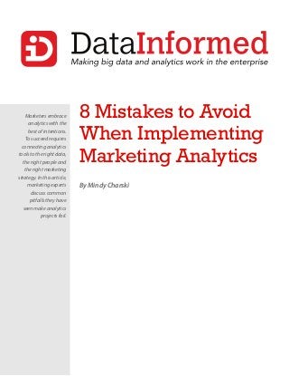 Marketers embrace
analytics with the
best of intentions.
To succeed requires
connecting analytics
tools to the right data,
the right people and
the right marketing
strategy. In this article,
marketing experts
discuss common
pitfalls they have
seen make analytics
projects fail.
8 Mistakes to Avoid
When Implementing
Marketing Analytics
By Mindy Charski
 