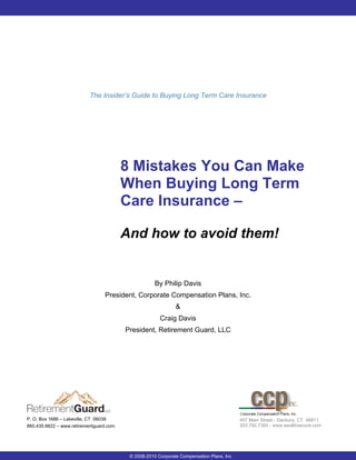 The Insider’s Guide to Buying Long Term Care Insurance




                                         8 Mistakes You Can Make
                                         When Buying Long Term
                                         Care Insurance –

                                         And how to avoid them!


                                                     By Philip Davis
                                 President, Corporate Compensation Plans, Inc.
                                                              &
                                                       Craig Davis
                                         President, Retirement Guard, LLC




P. O. Box 1686 – Lakeville, CT 06039                                                      457 Main Street - Danbury, CT 06811
860.435.6622 – www.retirementguard.com                                                    203.792.7300 - www.wealthsecure.com




                                          © 2008-2010 Corporate Compensation Plans, Inc
 