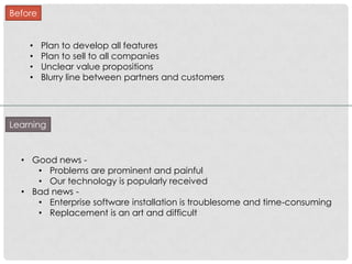 Before


    •    Plan to develop all features
    •    Plan to sell to all companies
    •    Unclear value propositions
    •    Blurry line between partners and customers




Learning



  • Good news -
     • Problems are prominent and painful
     • Our technology is popularly received
  • Bad news -
     • Enterprise software installation is troublesome and time-consuming
     • Replacement is an art and difficult
 
