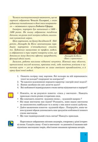 11
Чимало мистецтвознавців вважають, що на
картині зображена Чечилія Ґаллерані, з якою
художник познайомився в домі свого покровите-
ля — міланського герцога Людовіко Сфорца.
Імовірно, портрет був написаний в 1489 –
1490 роках. На ньому зображена тендітна
дів­чина, на руках якої покірно сидить малень-
кий пухнастий звірок.
Цією картиною, на думку дослідника К.  Пед­
ретті, Леонардо да Вінчі започаткував тра-
дицію портретів п’ятнадцятого століт-
тя. Художник намалював не профіль моделі,
а зо­браження в три чверті повороту вліво, що
допомогло йому досягти ефекту природності,
фіксації однієї миті.
Загалом, робота викликає піднесені почуття. Ніжний овал обличчя,
проникливий погляд великих, красивих очей, ледь помітна усмішка в ку-
точках вуст  — усе це підкреслює не лише зовнішню привабливість, а й
красу душі юної моделі.
1.	 Опишіть колірну гаму картини. Які кольори на ній переважають:
теплі чи холодні? споріднені чи контрастні?
2.	 Чи вдалося художникові передати характер і настрій своєї моделі?
3.	 Якими засобами він зміг досягти цього?
4.	 Які особливості індивідуального стилю митця відчуваються в портреті?
•	 Поясніть, як ви розумієте поняття «стиль у мистецтві». Наведіть
приклади стилів різних історичних епох.
•	 Що означають поняття «художня епоха», «художній напрям»?
•	 Які види мистецтва вам відомі? Розкажіть, яким видом мистецтва
ви захоплюєтесь найбільше та в якому з них маєте власні здобутки.
•	 Дайте визначення поняттю «художній образ». Поміркуйте, яким чи-
ном художні образи допомагають нам зрозуміти особливості певного
стилю мистецтва.
•	 Що таке індивідуальний стиль митця? Наведіть приклади.
Перегляньте зображення світових шедеврів, створених у різні історич-
ні епохи. Складіть схему «Стилі в мистецтві» та доповніть її назвами най-
відоміших мистецьких творів, обов’язково вказавши прізвища авторів.
Леонардо да Вінчі.
«Пані з горностаєм»
 