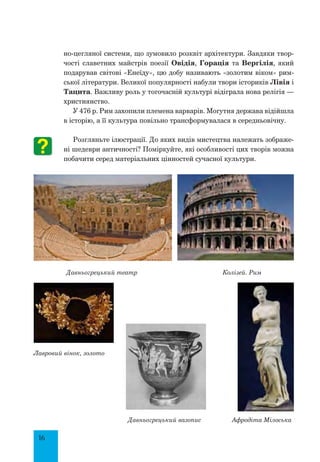 16
но-цегляної системи, що зумовило розквіт архітектури. Завдяки твор-
чості славетних майстрів поезії Овідія, Горація та Вергілія, який
подарував світові «Енеїду», цю добу називають «золотим віком» рим-
ської літератури. Великої популярності набули твори істориків Лівія і
Тацита. Важливу роль у тогочасній культурі відіграла нова релігія —
християнство.
У 476 р. Рим захопили племена варварів. Могутня держава відійшла
в історію, а її культура повільно трансформувалася в середньовічну.
Розгляньте ілюстрації. До яких видів мистецтва належать зображе-
ні шедеври античності? Поміркуйте, які особливості цих творів можна
побачити серед матеріальних цінностей сучасної культури.
Давньогрецький театр	 Колізей. Рим	
Лавровий вінок, золото
Давньогрецький вазопис Афродіта Мілоська
 