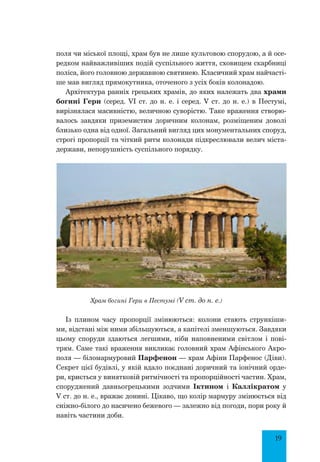 19
поля чи міської площі, храм був не лише культовою спорудою, а й осе-
редком найважливіших подій суспільного життя, сховищем скарбниці
поліса, його головною державною святинею. Класичний храм найчасті-
ше мав вигляд прямокутника, оточеного з усіх боків колонадою.
Архітектура ранніх грецьких храмів, до яких належать два храми
богині Гери (серед. VІ ст. до н. е. і серед. V ст. до н. е.) в Пестумі,
вирізнялася масивністю, величною суворістю. Таке враження створю-
валось завдяки приземистим доричним колонам, розміщеним доволі
близько одна від одної. Загальний вигляд цих монументальних споруд,
строгі пропорції та чіткий ритм колонади підкреслювали велич міста-
держави, непорушність суспільного порядку.
Храм богині Гери в Пестумі (V ст. до н. е.)
Із плином часу пропорції змінюються: колони стають стрункіши-
ми, відстані між ними збільшуються, а капітелі зменшуються. Завдяки
цьому споруди здаються легшими, ніби наповненими світлом і пові-
трям. Саме такі враження викликає головний храм Афінського Акро-
поля — біломармуровий Парфенон — храм Афіни Парфенос (Діви).
Секрет цієї будівлі, у якій вдало поєднані доричний та іонічний орде-
ри, криється у винятковій ритмічності та пропорційності частин. Храм,
споруджений давньогрецькими зодчими Іктином і Каллікратом у
V ст. до н. е., вражає донині. Цікаво, що колір мармуру змінюється від
сніжно-білого до насичено бежевого — залежно від погоди, пори року й
навіть частини доби.
 