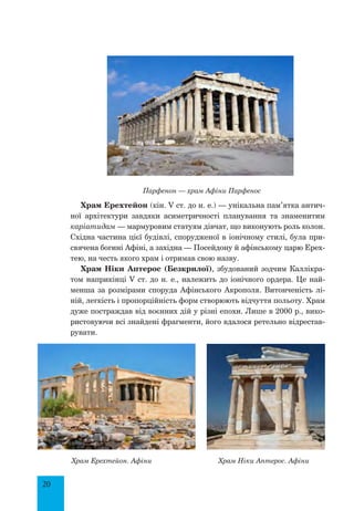 20
Парфенон — храм Афіни Парфенос
Храм Ерехтейон (кін. V ст. до н. е.) — унікальна пам’ятка антич­
ної архітектури завдяки асиметричності планування та знаменитим
каріатидам — мармуровим статуям дівчат, що виконують роль колон.
Східна частина цієї будівлі, спорудженої в іонічному стилі, була при-
свячена богині Афіні, а західна — Посейдону й афінському царю Ерех-
тею, на честь якого храм і отримав свою назву.
Храм Ніки Аптерос (Безкрилої), збудований зодчим Каллікра-
том наприкінці V ст. до н. е., належить до іонічного ордера. Це най-
менша за розмірами споруда Афінського Акрополя. Витонченість лі-
ній, легкість і пропорційність форм створюють відчуття польоту. Храм
дуже постраждав від воєнних дій у різні епохи. Лише в 2000 р., вико-
ристовуючи всі знайдені фрагменти, його вдалося ретельно відрестав-
рувати.
Храм Ерехтейон. Афіни Храм Ніки Аптерос. Афіни
 