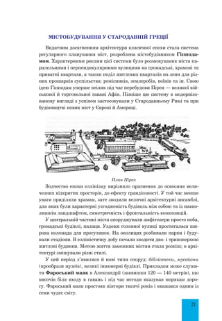 21
Містобудування у Стародавній Греції
Видатним досягненням архітектури класичної епохи стала система
регулярного планування міст, розроблена містобудівником Гіппода-
мом. Характерними рисами цієї системи було розмежування міста па-
ралельними і перпендикулярними вулицями на громадські, храмові та
приватні квартали, а також поділ житлових кварталів на зони для різ-
них прошарків суспільства: ремісників, землеробів, воїнів та ін. Свою
ідею Гіпподам уперше втілив під час перебудови Пірея — великої вій-
ськової й торговельної гавані Афін. Пізніше цю систему в модернізо-
ваному вигляді з успіхом застосовували у Стародавньому Римі та при
будівництві нових міст у Європі й Америці.
План Пірея
Зодчество епохи еллінізму вирізняло прагнення до освоєння вели-
чезних відкритих просторів, до ефекту грандіозності. У той час менше
уваги приділяли храмам, зате зводили величні архітектурні ансамблі,
для яких були характерні узгодженість будівель між собою та із навко-
лишнім ландшафтом, симетричність і фронтальність композицій.
У центральній частині міста споруджували амфітеатри просто неба,
громадські будівлі, палаци. Уздовж головної вулиці простягалася ши-
рока колонада для прогулянок. На околицях розбивали парки і буду-
вали стадіони. В елліністичну добу почали зводити дво- і триповерхові
житлові будинки. Метою життя заможних містян стала розкіш; в архі-
тектурі змішували різні стилі.
У цей період з’явилися й нові типи споруд: бібліотеки, мусейони
(прообрази музеїв), великі інженерні будівлі. Прикладом може служи-
ти Фароський маяк в Александрії (заввишки 120 — 140 метрів), що
височів біля входу в гавань і під час негоди вказував морякам доро-
гу. Фароський маяк простояв півтори тисячі років і вважався одним із
семи чудес світу.
 