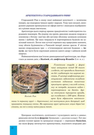 22
Архітектура Стародавнього Риму
Стародавній Рим в епоху своєї найвищої могутності — величезна
імперія, що підкорила чимало країн і народів. Тому ідея сильної, непо-
рушної держави пронизувала всі сфери життя і знаходила відображен-
ня в різних видах мистецтва.
Архітектура цього періоду вражає грандіозністю і майстерністю ста-
родавніх інженерів. На відміну від греків, римляни зводили споруди в
основному з бетону: кам’яну або цегляну оболонку заливали сумішшю
вапна і щебеню. Ця маса тверднула й перетворювала будівлю на су-
цільний моноліт. Бетон мав суттєві переваги над природним каменем,
тому обсяги будівництва в Римській імперії значно зросли. У містах
масово споруджували три- — п’ятиповерхові житлові будинки — ін-
сули, що часто були згруповані довкола одного двору і займали цілий
квартал.
Найвизначнішою пам’яткою давньоримської архітектури, що збере-
глася до наших днів, є Колізей, або амфітеатр Флавіїв (I ст. н. е.).
Гігантська споруда у формі
чаші вміщувала понад 50 тисяч
глядачів, які приходили дивитися
на бої гладіаторів та циркові ви-
стави. У центрі амфітеатру роз-
міщувалась забезпечена складною
системою підземних технічних
приміщень арена у вигляді еліпса,
яку за потреби заливали водою і
перетворювали на басейн. Аре-
ну оточувала триярусна аркада,
що складалася з 240 арок. Кожна
арка була обрамлена напівколо-
нами (в першому ярусі — доричними), які виконували роль декорації, щоб
приховати товщину стіни. На верхньому ярусі кріпилися міцні дерев’яні
стовпи, на які в спеку натягували тент.
Центрами політичного, суспільного і культурного життя в давньо-
римських містах були форуми (буквально — ринкова площа). Тут зво-
дилися головні храми та громадські споруди — переважно базиліки,
що мали форму витягнутого прямокутника, поділеного всередині дво-
Колізей. Рим
 