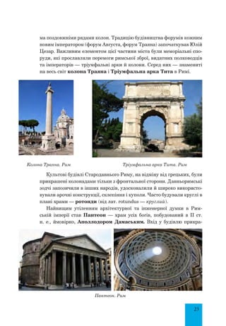 23
ма поздовжніми рядами колон. Традицію будівництва форумів кожним
новим імператором (форум Августа, форум Траяна) започаткував Юлій
Цезар. Важливим елементом цієї частини міста були меморіальні спо-
руди, які прославляли перемоги римської зброї, видатних полководців
та імператорів — тріумфальні арки й колони. Серед них — знамениті
на весь світ колона Траяна і Тріумфальна арка Тита в Римі.
Колона Траяна. Рим Тріумфальна арка Тита. Рим
Культові будівлі Стародавнього Риму, на відміну від грецьких, були
прикрашені колонадами тільки з фронтальної сторони. Давньоримські
зодчі запозичили в інших народів, удосконалили й широко використо-
вували арочні конструкції, склепіння і куполи. Часто будували круглі в
плані храми — ротонди (від лат. rotundus — круглий).
Найвищим утіленням архітектурної та інженерної думки в Рим-
ській імперії став Пантеон — храм усіх богів, побудований в II ст.
н. е., ймовірно, Аполлодором Дамаським. Вхід у будівлю прикра-
Пантеон. Рим
 