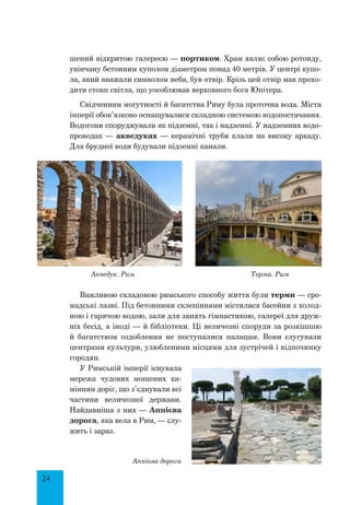 24
шений відкритою галереєю — портиком. Храм являє собою ротонду,
увінчану бетонним куполом діаметром понад 40 метрів. У центрі купо-
ла, який вважали символом неба, був отвір. Крізь цей отвір мав прохо-
дити стовп світла, що уособлював верховного бога Юпітера.
Свідченням могутності й багатства Риму була проточна вода. Міста
імперії обов’язково оснащувалися складною системою водопостачання.
Водогони споруджували як підземні, так і надземні. У надземних водо-
проводах — акведуках — керамічні труби клали на високу аркаду.
Для брудної води будували підземні канали.
Акведук. Рим Терма. Рим
Важливою складовою римського способу життя були терми — гро-
мадські лазні. Під бетонними склепіннями містилися басейни з холод-
ною і гарячою водою, зали для занять гімнастикою, галереї для друж-
ніх бесід, а іноді — й бібліотеки. Ці величезні споруди за розкішшю
й багатством оздоблення не поступалися палацам. Вони слугували
центрами культури, улюбленими місцями для зустрічей і відпочинку
городян.
У Римській імперії існувала
мережа чудових мощених ка-
мінням доріг, що з’єднували всі
частини величезної держави.
Найдавніша з них — Аппієва
дорога, яка вела в Рим, — слу-
жить і зараз.
Аппієва дорога
 