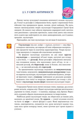 27
§ 3. У світі античності
Значну частку культурної спадщини античності складає скульпту-
ра. Статуї та рельєфи із зображенням богів, героїв і переможців Олім-
пійських ігор прикрашали храми, палаци, міські майдани. На жаль,
чимало високохудожніх творів скульптури Стародавньої Греції були
знищені. До нашого часу дійшли переважно мармурові копії, виготов-
лені римлянами з грецьких оригіналів, однак вони дають нам можли-
вість судити про майстерність не лише давньоримських, але й давньо-
грецьких скульпторів.
Пригадаймо, що таке скульптура і на які види її поділяють.
Скульптура (від лат. sculpo — вирізую, висікаю) — вид обра-
зотворчого мистецтва, що передає об’ємне зображення матеріаль-
них предметів через їх пластичну характеристику. Твори скульп­
тури виконують із твердих або пластичних матеріалів.
За формою скульптуру поділяють на два види: кругла
скульп­тура — тривимірні об’ємні твори, доступні для огляду
з усіх боків, — і рельєф. Якщо рельєфне зображення виступає
над площиною менше, ніж наполовину свого об’єму, то це —
низький рельєф, або барельєф; якщо ж більше, ніж наполови-
ну, — це високий рельєф, або горельєф.
За призначенням скульптуру поділяють на монументальну
(па­м’ятники, монументи), монументально-декоративну (садо-
во-паркова скульптура, скульптурне оздоблення будівель, декора-
ції фонтанів тощо), станкову (наближені до реальних розмірів
людського тіла статуї та погруддя, призначені для огляду з усіх
боків) і скульптуру малих форм (невеликі скульптурні твори).
Стародавня Греція мала значні поклади глини, мармуру, руд кольо-
рових металів, зокрема міді. Перші скульптури майстри виготовляли з
деревини та глини, згодом — із вапняку, мармуру, міді, бронзи. Вираз-
ність художніх образів підсилювали розписом та інкрустацією.
Найбільш ранні скульптурні твори, що збереглися до наших днів,
належать до архаїчної епохи. Це куроси — статуї оголених атлетів
чи богів та кори — жіночі фігури в одязі. Вони вирізняються ста-
тикою, симетричністю, скованістю поз: руки витягнуті вздовж тіла,
одна нога трохи попереду іншої, лише куточки вуст трохи підняті в
усмішці.
 