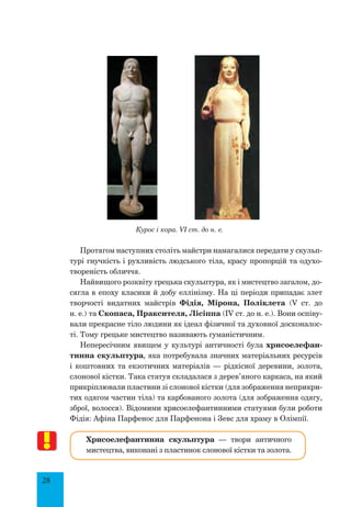 28
Курос і кора. VI ст. до н. е.
Протягом наступних століть майстри намагалися передати у скульп­
турі гнучкість і рухливість людського тіла, красу пропорцій та одухо­
твореність обличчя.
Найвищого розквіту грецька скульптура, як і мистецтво загалом, до-
сягла в епоху класики й добу еллінізму. На ці періоди припадає злет
творчості видатних майстрів Фідія, Мірона, Поліклета (V ст. до
н. е.) та Скопаса, Праксителя, Лісіппа (ІV ст. до н. е.). Вони оспіву-
вали прекрасне тіло людини як ідеал фізичної та духовної досконалос-
ті. Тому грецьке мистецтво називають гуманістичним.
Непересічним явищем у культурі античності була хрисоелефан-
тинна скульптура, яка потребувала значних матеріальних ресурсів
і коштовних та екзотичних матеріалів — рідкісної деревини, золота,
слонової кістки. Така статуя складалася з дерев’яного каркаса, на який
прикріплювали пластини зі слонової кістки (для зображення неприкри-
тих одягом частин тіла) та карбованого золота (для зображення одягу,
зброї, волосся). Відомими хрисоелефантинними статуями були роботи
Фідія: Афіна Парфенос для Парфенона і Зевс для храму в Олімпії.
Хрисоелефантинна скульптура — твори античного
мистецтва, виконані з пластинок слонової кістки та золота.
 