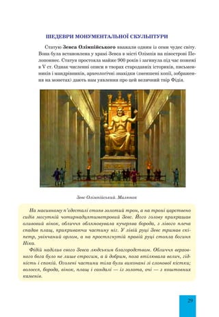 29
Шедеври монументальної скульптури
Статую Зевса Олімпійського вважали одним із семи чудес світу.
Вона була встановлена у храмі Зевса в місті Олімпія на півострові Пе-
лопоннес. Статуя простояла майже 900 років і загинула під час пожежі
в V ст. Однак численні описи в творах стародавніх істориків, письмен-
ників і мандрівників, археологічні знахідки (зменшені копії, зображен-
ня на монетах) дають нам уявлення про цей величний твір Фідія.
Зевс Олімпійський. Малюнок
На масивному п’єдесталі стояв золотий трон, а на троні царствено
сидів могутній чотирнадцятиметровий Зевс. Його голову прикрашав
оливовий вінок, обличчя облямовувала кучерява борода, з лівого плеча
спадав плащ, прикриваючи частину ніг. У лівій руці Зевс тримав скі-
петр, увінчаний орлом, а на простягнутій правій руці стояла богиня
Ніка.
Фідій наділив свого Зевса людським благородством. Обличчя верхов­
ного бога було не лише строгим, а й добрим, поза втілювала велич, гід-
ність і спокій. Оголені частини тіла були виконані зі слонової кістки;
волосся, борода, вінок, плащ і сандалі — із золота, очі — з коштовних
каменів.
 