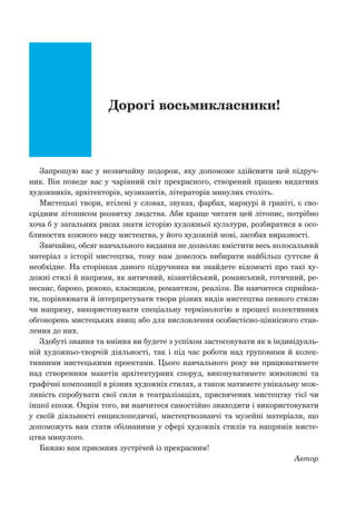Дорогі восьмикласники!
Запрошую вас у незвичайну подорож, яку допоможе здійснити цей підруч-
ник. Він поведе вас у чарівний світ прекрасного, створений працею видатних
художників, архітекторів, музикантів, літераторів минулих століть.
Мистецькі твори, втілені у словах, звуках, фарбах, мармурі й граніті, є сво-
єрідним літописом розвитку людства. Аби краще читати цей літопис, потрібно
хоча б у загальних рисах знати історію художньої культури, розбиратися в осо-
бливостях кожного виду мистецтва, у його художній мові, засобах виразності.
Звичайно, обсяг навчального видання не дозволяє вмістити весь колосальний
матеріал з історії мистецтва, тому нам довелось вибирати найбільш суттєве й
необхідне. На сторінках даного підручника ви знайдете відомості про такі ху-
дожні стилі й напрями, як античний, візантійський, романський, готичний, ре-
несанс, бароко, рококо, класицизм, романтизм, реалізм. Ви навчитеся сприйма-
ти, порівнювати й інтерпретувати твори різних видів мистецтва певного стилю
чи напряму, використовувати спеціальну термінологію в процесі колективних
обговорень мистецьких явищ або для висловлення особистісно-ціннісного став-
лення до них.
Здобуті знання та вміння ви будете з успіхом застосовувати як в індивідуаль-
ній художньо-творчій діяльності, так і під час роботи над груповими й колек-
тивними мистецькими проектами. Цього навчального року ви працюватимете
над створенням макетів архітектурних споруд, виконуватимете живописні та
графічні композиції в різних художніх стилях, а також матимете унікальну мож-
ливість спробувати свої сили в театралізаціях, присвячених мистецтву тієї чи
іншої епохи. Окрім того, ви навчитеся самостійно знаходити і використовувати
у своїй діяльності енциклопедичні, мистецтвознавчі та музейні матеріали, що
допоможуть вам стати обізнаними у сфері художніх стилів та напрямів мисте-
цтва минулого.
Бажаю вам приємних зустрічей із прекрасним!
Автор
 