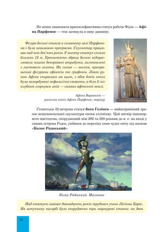 30
Не менш знаменита хрисоелефантинна статуя роботи Фідія — Афі-
на Парфенос — теж загинула в сиву давнину.
Фігура богині стояла в головному залі Парфено-
на і була невимовно прекрасна. Скульптор працю-
вав над нею дев’ять років. У висоту статуя сягала
близько 12 м. Урочистість образу богині підкрес-
лювали пишно декоровані атрибути, виготовлені
з листового золота. На голові — шолом, прикра-
шений фігурами сфінксів та грифонів. Лівою ру-
кою Афіна спиралася на щит, з обох боків якого
були викарбувані міфологічні сюжети, а біля її ніг
клубком згорнувся змій — символ афінської землі.
Афіна Варвакіон —
римська копія Афіни Парфенос, мармур
Гігантська 32-метрова статуя бога Геліоса — найяскравіший зра-
зок монументальної скульптури епохи еллінізму. Цей витвір інженер-
ного мистецтва, споруджений між 292 та 280 роками до н. е. на вході у
гавань острова Родос, увійшов до переліку семи чудес світу під назвою
«Колос Родоський».
Колос Родоський. Малюнок
Над статуєю майже дванадцять років трудився учень Лісіппа Харес.
На штучному пагорбі було споруджено три мармурові стовпи: на двох
 