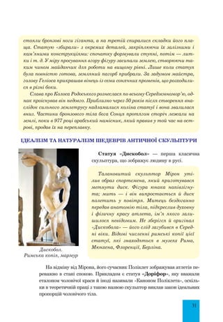 31
стояли бронзові ноги гіганта, а на третій спиралися складки його пла-
ща. Статую «збирали» з окремих деталей, закріплюючи їх залізними і
кам’яними конструкціями: спочатку формували ступні, потім — лит-
ки і т. д. У міру просування вгору фігуру засипали землею, створюючи та-
ким чином майданчик для роботи на вищому рівні. Лише коли статуя
була повністю готова, земляний пагорб прибрали. За задумом майстра,
голову Геліоса прикрашав вінець із семи сонячних променів, що розходили-
ся в різні боки.
Слава про Колоса Родоського рознеслася по всьому Середземномор’ю, од-
нак проіснував він недовго. Приблизно через 50 років після створення вна-
слідок сильного землетрусу надламалися коліна статуї і вона звалилася
вниз. Частини бронзового тіла бога Сонця протягом сторіч лежали на
землі, поки в 977 році арабський намісник, який правив у той час на ост-
рові, продав їх на переплавку.
Ідеалізм та натуралізм шедеврів античної скульптури
Статуя «Дискобол» — перша класична
скульптура, що зображує людину в русі.
Талановитий скульптор Мірон уті-
лив образ спортсмена, який приготувався
метнути диск. Фігура юнака напівзігну-
та; мить — і він випростається й диск
полетить у повітря. Митець бездоганно
передав анатомію тіла, підкреслив духовну
і фізичну красу атлета, ім’я якого зали-
шилося невідомим. Не зберігся й оригінал
«Дискобола» — його слід загубився в Серед-
ні віки. Відомі численні римські копії цієї
статуї, які знаходяться в музеях Рима,
Мюнхена, Флоренції, Берліна.
На відміну від Мірона, його сучасник Поліклет зображував атлетів пе-
реважно в стані спокою. Прикладом є статуя «Доріфор», яку вважали
еталоном чоловічої краси й іноді називали «Каноном Поліклета», оскіль-
ки в теоретичній праці з такою назвою скульптор виклав закон ідеальних
пропорцій чоловічого тіла.
Дискобол.
Римська копія, мармур
 