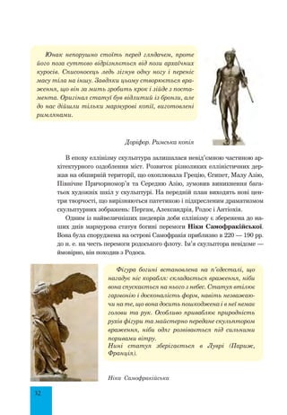 32
Юнак непорушно стоїть перед глядачем, проте
його поза суттєво відрізняється від пози архаїчних
куросів. Списоносець ледь зігнув одну ногу і переніс
масу тіла на іншу. Завдяки цьому створюється вра-
ження, що він за мить зробить крок і зійде з поста-
мента. Оригінал статуї був відлитий із бронзи, але
до нас дійшли тільки мармурові копії, виготовлені
римлянами.
В епоху еллінізму скульптура залишалася невід’ємною частиною ар-
хітектурного оздоблення міст. Розвиток різноликих елліністичних дер-
жав на обширній території, що охоплювала Грецію, Єгипет, Малу Азію,
Північне Причорномор’я та Середню Азію, зумовив виникнення бага-
тьох художніх шкіл у скульптурі. На передній план виходять нові цен-
три творчості, що вирізняються патетикою і підкресленим драматизмом
скульптурних зображень: Пергам, Александрія, Родос і Антіохія.
Одним із найвеличніших шедеврів доби еллінізму є збережена до на-
ших днів мармурова статуя богині перемоги Ніки Самофракійської.
Вона була споруджена на острові Самофракія приблизно в 220 — 190 рр.
до н. е. на честь перемоги родоського флоту. Ім’я скульптора невідоме —
ймовірно, він походив з Родоса.
Фігура богині встановлена на п’єдесталі, що
нагадує ніс корабля: складається враження, ніби
вона спускається на нього з небес. Статуя втілює
гармонію і досконалість форм, навіть незважаю-
чи на те, що вона досить пошкоджена і в неї немає
голови та рук. Особливо приваблює природність
рухів фігури та майстерно передане скульптором
враження, ніби одяг розвівається під сильними
поривами вітру.
Нині статуя зберігається в Луврі (Париж,
Франція).
Доріфор. Римська копія
Ніка Самофракійська
 