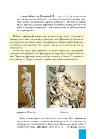 33
Статуя Афродіти Мілоської (II ст. до н. е.) — ще один шедевр
мистецтва елліністичної епохи. Прекрасно збережену скульптуру врод-
ливої жінки з білосніжного мармуру знайшли в 1820 році на острові
Мілос, який тоді належав Туреччині. Як свідчить напис, автора твору
звали Агесандр чи Александр — точно встановити не вдалося, бо кіль-
ка літер стерлося.
Майстер зобразив богиню кохання напівоголеною. М’які складки одягу
підкреслюють красу і пружність жіночого тіла. Природності богині на-
дає посадка голови трохи вліво і вниз. Залежно від того, звідки дивитися
на статую, вона здається то гнучкою і рухливою, то спокійною та зо-
середженою.
Цікаво, що обидві руки Афродіта Мілоська втратила в результаті
боротьби між турецькими і французькими моряками за право володіти
нею. Перемогли французи, тому знахідка вирушила в Париж. Її помістили
в окремому залі Луврського музею як один з найцінніших експонатів.
Афродіта Мілоська Лаокоон
Характерною рисою елліністичного мистецтва було зображення
тих аспектів реальності, яких висока класика вперто не помічала: по-
творність, абсурд, жорстокість, біль, страх. Прикладом такої роботи є
скульп­турна група «Лаокоон» (IІ ст. до н. е.) — три фігури, які від-
 