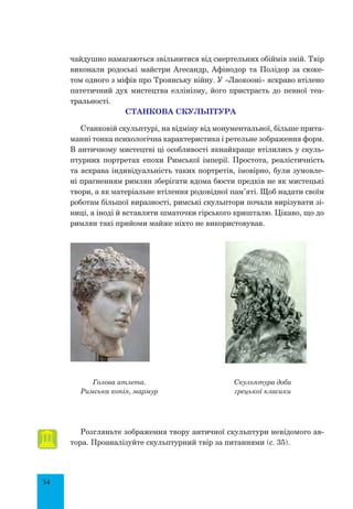 34
чайдушно намагаються звільнитися від смертельних обіймів змій. Твір
виконали родоські майстри Агесандр, Афінодор та Полідор за сюже-
том одного з міфів про Троянську війну. У «Лаокооні» яскраво втілено
патетичний дух мистецтва еллінізму, його пристрасть до певної теа-
тральності.
СТАНКОВА СКУЛЬПТУРА
Станковій скульптурі, на відміну від монументальної, більше прита-
манні тонка психологічна характеристика і ретельне зображення форм.
В античному мистецтві ці особливості якнайкраще втілились у скуль-
птурних портретах епохи Римської імперії. Простота, реалістичність
та яскрава індивідуальність таких портретів, імовірно, були зумовле-
ні прагненням римлян зберігати вдома бюсти предків не як мистецькі
твори, а як матеріальне втілення родовідної пам’яті. Щоб надати своїм
роботам більшої виразності, римські скульптори почали вирізувати зі-
ниці, а іноді й вставляти шматочки гірського кришталю. Цікаво, що до
римлян такі прийоми майже ніхто не використовував.
Голова атлета.
Римська копія, мармур
Скульптура доби
грецької класики
Розгляньте зображення твору античної скульптури невідомого ав-
тора. Проаналізуйте скульптурний твір за питаннями (с. 35).
 