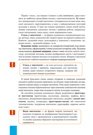 8
Термін «стиль», що вперше з’явився в добу античності, зараз нале-
жить до найбільш дискусійних питань у мистецтвознавстві. Це понят-
тя є центральним в історії мистецтва і поширюється на інші види люд-
ської діяльності, перетворюючись в одну з найважливіших категорій
культури в цілому. У наш час стилем називають також спосіб життя,
манеру поводитися, одягатися, методи і прийоми роботи, наприклад:
стиль спілкування, стиль одягу, стиль керівництва тощо.
Стиль у мистецтві — це форма художнього самовизначення епо-
хи, регіону, нації, соціальної або творчої групи чи окремої особистості.
Поняття «художній стиль» розглядають у комплексі з поняттями «ху-
дожня епоха», «художній напрям» та ін.
Художню епоху визначають як конкретно-історичний етап розви-
тку мистецтва, сформований у певну суспільно-історичну добу. Художня
епоха включає художні напрями, кожен з яких охоплює єдність світо-
гляду, естетичних поглядів, шляхів відображення життя і пов’язаний з
тим чи іншим творчим методом та художнім стилем. Напрям у мистецтві
не виключає глибокої відмінності творчих індивідуальностей.
Стиль у мистецтві — це мова мистецтва: сукупність ху-
дожніх засобів і прийомів, характерних для мистецтва
певних країн певного історичного періоду, напряму або
індивідуальної манери художника.
В основі будь-якого стилю лежить історично й соціально зумовлена
спільність ідейно-художніх принципів, що об’єднує твори майстрів, які пра-
цювали в різних видах та жанрах мистецтва. Тому наше знайомство з мис-
тецькими стилями відбуватиметься через вивчення особливостей основних
видів мистецтва, твори яких складають світову культурну спадщину.
За способом утілення художнього образу розрізняють просторо-
ві мистецтва (архітектура, скульптура, живопис, графіка, фото-
мистецтво, декоративно-прикладне мистецтво, дизайн); часові мис-
тецтва (музика, література); просторово-часові, або синтетичні
(кіномистецтво, театральне мистецтво, хореографія, циркове мисте-
цтво тощо).
Види мистецтва  — це форми творчої діяльності, що
склалися історично як відображення багатогранності ре-
ального світу і проявляються в різноманітності способів
та засобів художньо-образного відтворення й естетичного
сприйняття.
 