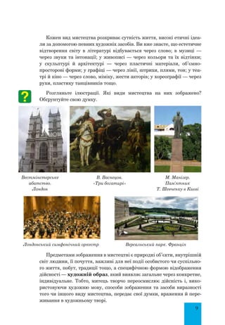 9
Кожен вид мистецтва розкриває сутність життя, високі етичні ідеа-
ли за допомогою певних художніх засобів. Ви вже знаєте, що естетичне
відтворення світу в літературі відбувається через слово; в музиці  —
через звуки та інтонації; у живописі — через кольори та їх відтінки;
у скульптурі й архітектурі  — через пластичні матеріали, об’ємно-
просторові форми; у графіці — через лінії, штрихи, плями, тон; у теа-
трі й кіно — через слово, міміку, жести акторів; у хореографії — через
рухи, пластику танцівників тощо.
Розгляньте ілюстрації. Які види мистецтва на них зображено?
Обґрунтуйте свою думку.
Предметами зображення в мистецтві є природні об’єкти, внутрішній
світ людини, її почуття, важливі для неї події особистого чи суспільно-
го життя, побут, традиції тощо, а специфічною формою відображення
дійсності — художній образ, який виявляє загальне через конкретне,
індивідуальне. Тобто, митець творчо переосмислює дійсність і, вико-
ристовуючи художню мову, способи зображення та засоби виразності
того чи іншого виду мистецтва, передає свої думки, враження й пере-
живання в художньому творі.
Вестмінстерське
абатство.
Лондон
В. Васнецов.
«Три богатирі»
М. Манізер.
Пам'ятник
Т. Шевченку в Києві
Лондонський симфонічний оркестр Версальський парк. Франція
 