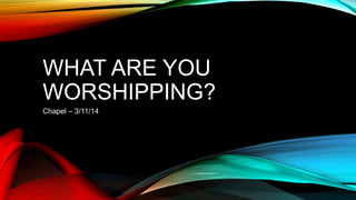 WHAT ARE YOU
WORSHIPPING?
Chapel – 3/11/14
 