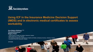 Using ICF in the Insurance Medicine Decision Support
(IMDS) and in electronic medical certificates to assess
workability
2017-06-30
Ann-Helene Almborg 1,2,3
Claudia Ehrentraut 4
Regina Ylvén1
1 National Board of Health and Welfare, Stockholm, Sweden
2 Nordic WHO-FIC CC, Oslo, Norway
3 The Jönköping Academy for Improvement of Health and Welfare, Jönköping University, Jönköping, Sweden.
4 Consultant at Inera AB, Stockholm, Sweden
 