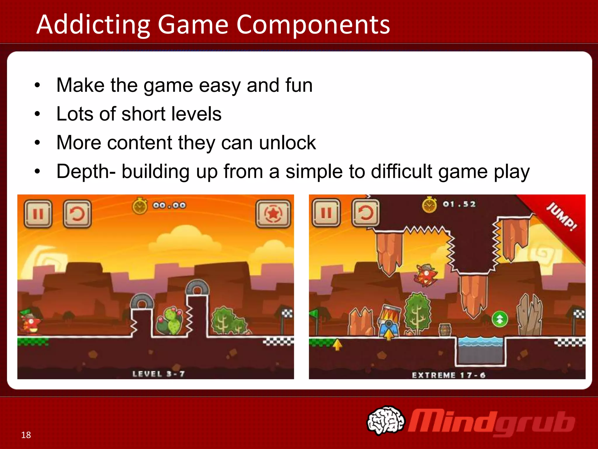 Addicting Game Components
     •   Make the game easy and fun
     •   Lots of short levels
     •   More content they can unlock
     •   Depth- building up from a simple to difficult game play




18
 