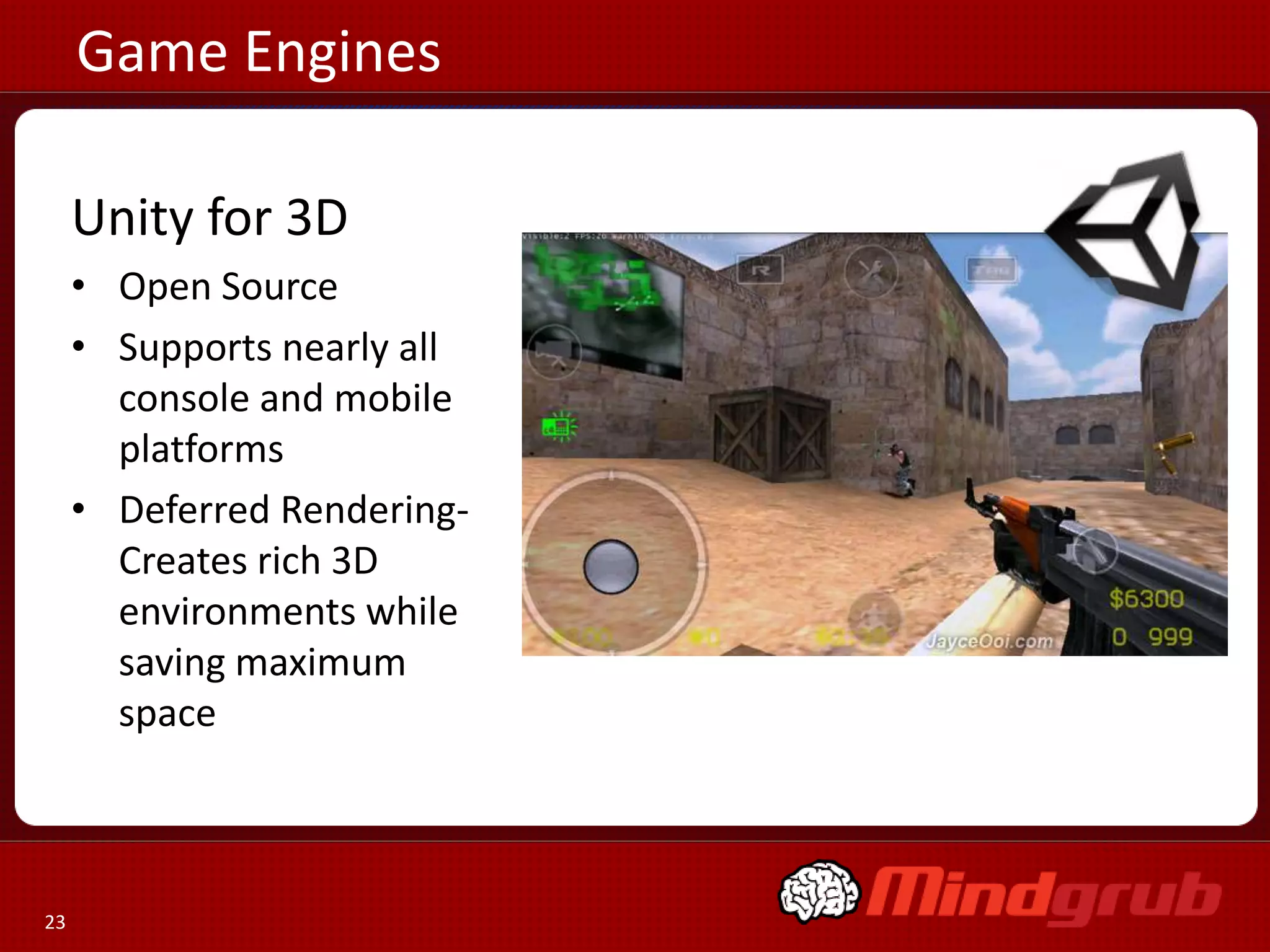 Game Engines

     Unity for 3D
     • Open Source
     • Supports nearly all
       console and mobile
       platforms
     • Deferred Rendering-
       Creates rich 3D
       environments while
       saving maximum
       space



23
 