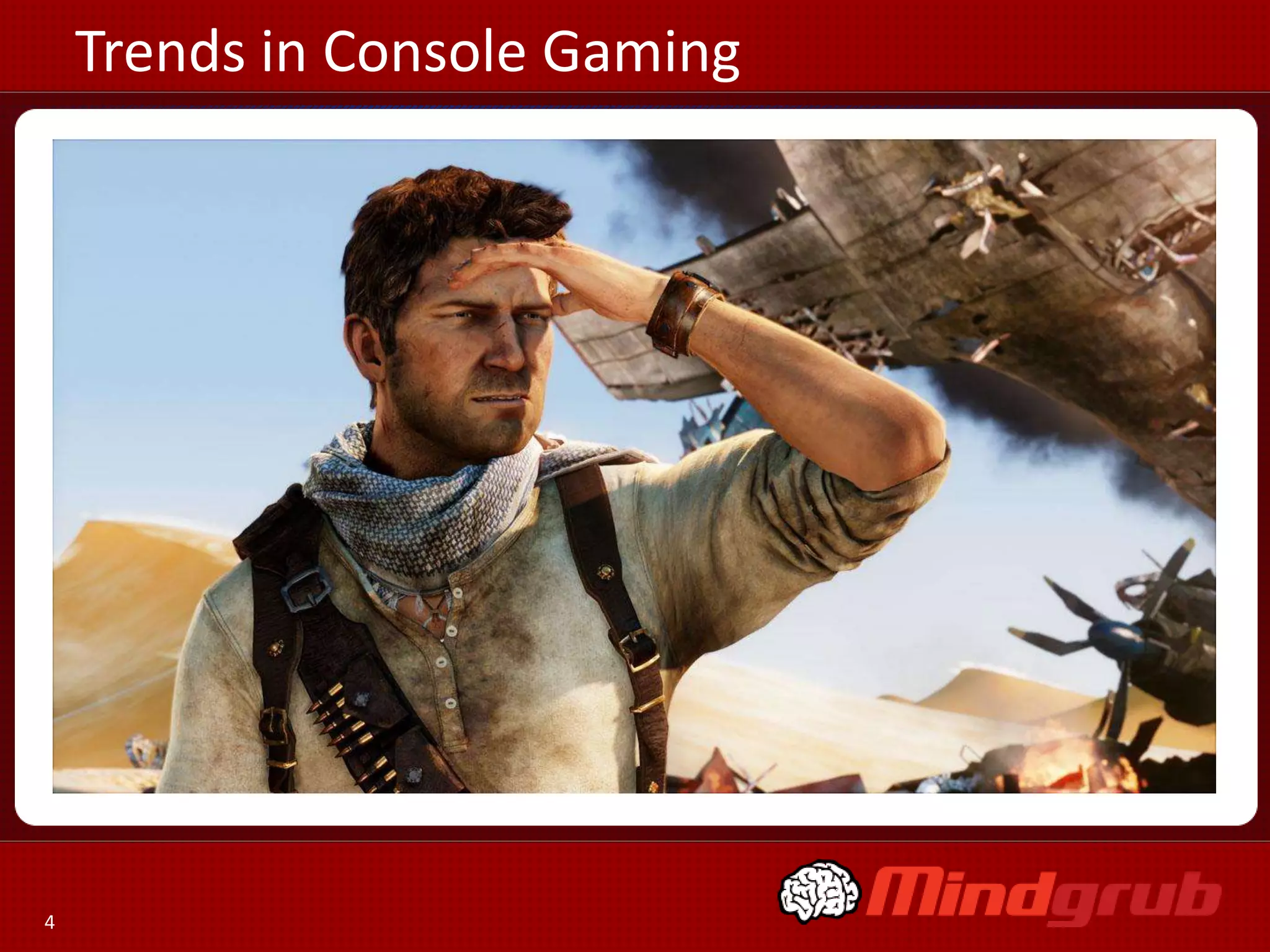 Trends in Console Gaming

• Graphics, Graphics Graphics
• Deep Rich Storylines
• Connectivity  MMO Massive
  Multiplayer Online Games
• Life Beyond the Story:
     Unlocks, Replayability, Network Game play
• Appeal to Hardcore Gamers




4
 