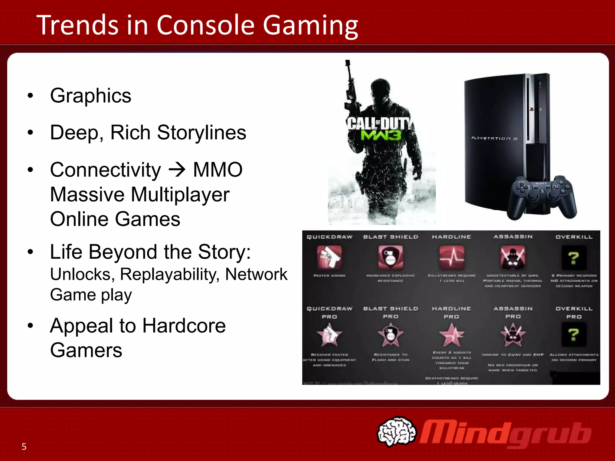 Trends in Console Gaming

• Graphics
• Deep, Rich Storylines
• Connectivity  MMO
  Massive Multiplayer
  Online Games
• Life Beyond the Story:
     Unlocks, Replayability, Network
     Game play
• Appeal to Hardcore
  Gamers



5
 