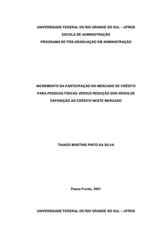 UNIVERSIDADE FEDERAL DO RIO GRANDE DO SUL – UFRGS
ESCOLA DE ADMINISTRAÇÃO
PROGRAMA DE PÓS-GRADUAÇÃO EM ADMINISTRAÇÃO
INCREMENTO DA PARTICIPAÇÃO NO MERCADO DE CRÉDITO
PARA PESSOAS FÍSICAS VERSUS REDUÇÃO DOS NÍVEIS DE
EXPOSIÇÃO AO CRÉDITO NESTE MERCADO
THIAGO MARTINS PINTO DA SILVA
Passo Fundo, 2007
UNIVERSIDADE FEDERAL DO RIO GRANDE DO SUL – UFRGS
 
