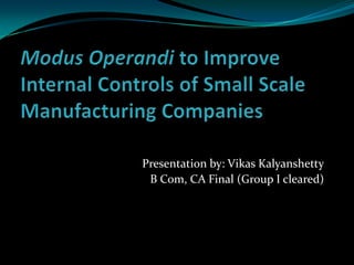 Modus Operandi to Improve Internal Controls of Small Scale Manufacturing Companies Presentation by: Vikas Kalyanshetty B Com, CA Final (Group I cleared) 