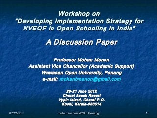 07/12/1307/12/13 11
Workshop onWorkshop on
“Developing Implementation Strategy for“Developing Implementation Strategy for
NVEQF in Open Schooling in India”NVEQF in Open Schooling in India”
A Discussion PaperA Discussion Paper
Professor Mohan MenonProfessor Mohan Menon
Assistant Vice Chancellor (Academic Support)Assistant Vice Chancellor (Academic Support)
Wawasan Open University, PenangWawasan Open University, Penang
e-mail:e-mail: mohanbmenon@gmail.commohanbmenon@gmail.com
20-21 June 201220-21 June 2012
Cherai Beach ResortCherai Beach Resort
Vypin Island, Cherai P.O.Vypin Island, Cherai P.O.
Kochi, Kerala-683514Kochi, Kerala-683514
mohan menon, WOU, Penangmohan menon, WOU, Penang
 