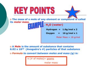o The mass of a mole of any element or compound is called
its molar mass.
o A Mole is the amount of substance that contains
6.02 x 1023 (Avogadro’s #) particles of that substance
o Formula to convert between moles and mass (g) is:
1. H2O (water)
Hydrogen = 1.0g/mol x 2
Oxygen = 16 g/mol x 1
Molar Mass = 18 g/mol
n (# of moles)= grams
molar mass
 