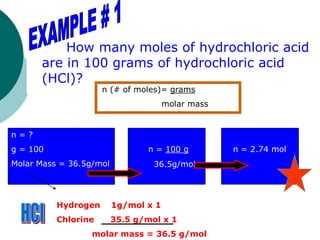 How many moles of hydrochloric acid
are in 100 grams of hydrochloric acid
(HCl)?
n = ?
g = 100
Molar Mass = 36.5g/mol
n = 100 g
36.5g/mol
n = 2.74 mol
n (# of moles)= grams
molar mass
Hydrogen 1g/mol x 1
Chlorine 35.5 g/mol x 1
molar mass = 36.5 g/mol
 