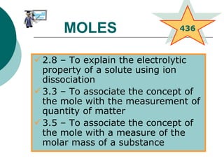 2.8 – To explain the electrolytic
property of a solute using ion
dissociation
3.3 – To associate the concept of
the mole with the measurement of
quantity of matter
3.5 – To associate the concept of
the mole with a measure of the
molar mass of a substance
436MOLES
 